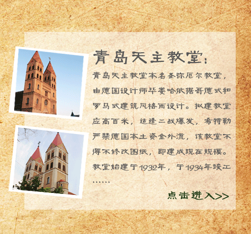 青岛天主教堂:青岛天主教堂本名圣弥厄尔教堂，由德国设计师毕娄哈依据哥德式和罗马式建筑风格而设计。拟建教堂应高百米，适逢二战爆发，希特勒严禁德国本土资金外流，该教堂不得不修改图纸，即建成现在规模。教堂始建于1932年，于1934年竣工。